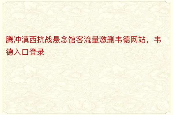 腾冲滇西抗战悬念馆客流量激删韦德网站，韦德入口登录