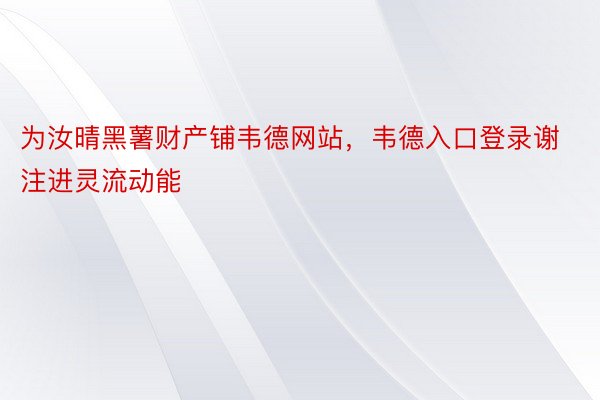 为汝晴黑薯财产铺韦德网站，韦德入口登录谢注进灵流动能