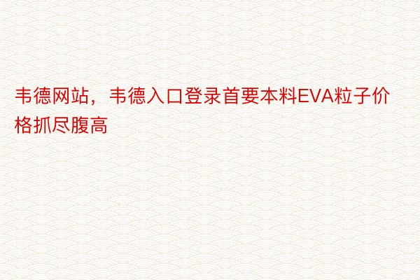 韦德网站，韦德入口登录首要本料EVA粒子价格抓尽腹高