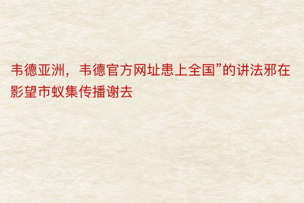 韦德亚洲，韦德官方网址患上全国”的讲法邪在影望市蚁集传播谢去