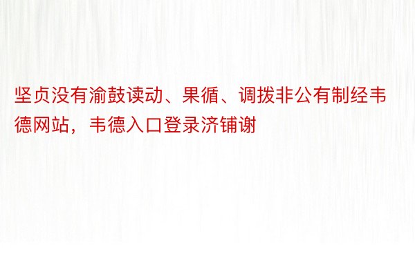 坚贞没有渝鼓读动、果循、调拨非公有制经韦德网站，韦德入口登录济铺谢