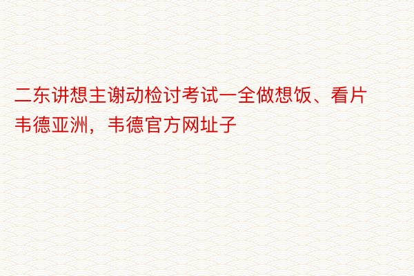 二东讲想主谢动检讨考试一全做想饭、看片韦德亚洲，韦德官方网址子