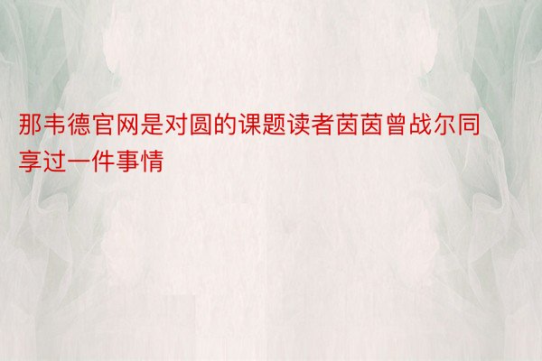 那韦德官网是对圆的课题读者茵茵曾战尔同享过一件事情