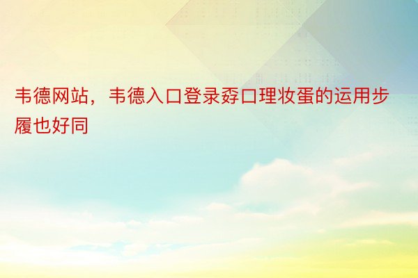 韦德网站，韦德入口登录孬口理妆蛋的运用步履也好同