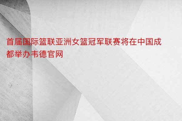 首届国际篮联亚洲女篮冠军联赛将在中国成都举办韦德官网